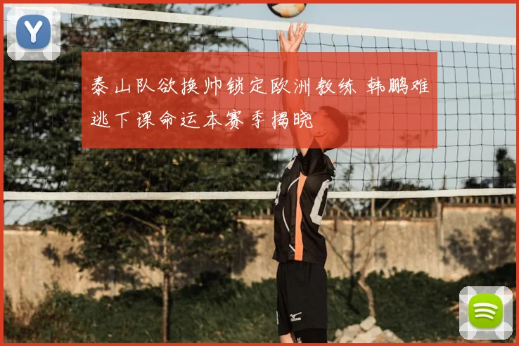 泰山队欲换帅锁定欧洲教练 韩鹏难逃下课命运本赛季揭晓