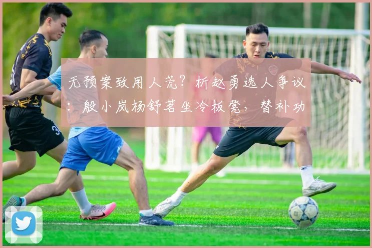 无预案致用人荒?析赵勇选人争议:殷小岚杨舒茗坐冷板凳,替补功能遭质疑