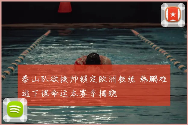 泰山队欲换帅锁定欧洲教练 韩鹏难逃下课命运本赛季揭晓